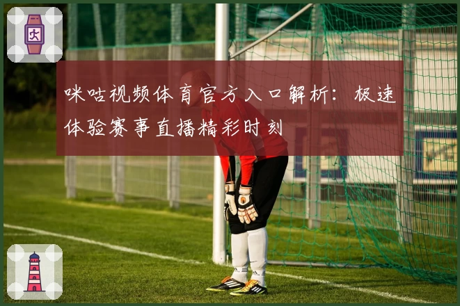 咪咕视频体育官方入口解析：极速体验赛事直播精彩时刻