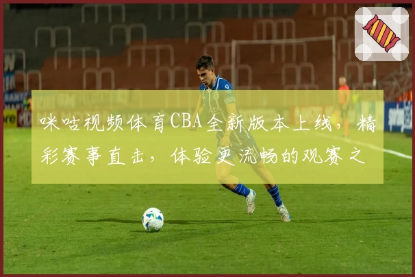 咪咕视频体育CBA全新版本上线，精彩赛事直击，体验更流畅的观赛之旅