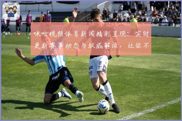 咪咕视频体育新闻精彩呈现：实时更新赛事动态与权威解读，让你不错过每一刻