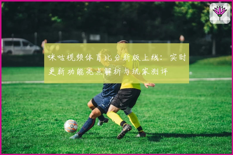 咪咕视频体育比分新版上线：实时更新功能亮点解析与玩家测评