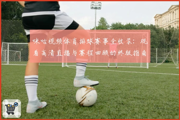 咪咕视频体育排球赛事全收录：观看高清直播与赛程回顾的终极指南