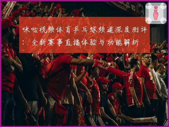 咪咕视频体育乒乓球频道深度测评：全新赛事直播体验与功能解析