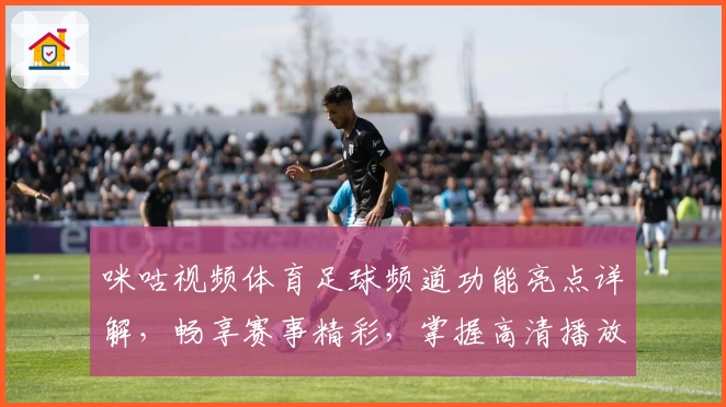 咪咕视频体育足球频道功能亮点详解，畅享赛事精彩，掌握高清播放新体验
