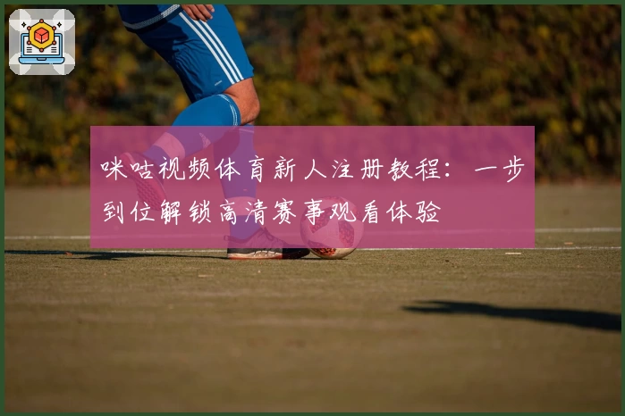 咪咕视频体育新人注册教程：一步到位解锁高清赛事观看体验