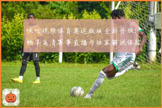 咪咕视频体育奥运版块全新升级:畅享高清赛事直播与独家解说体验