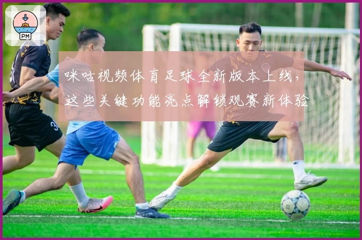 咪咕视频体育足球全新版本上线，这些关键功能亮点解锁观赛新体验