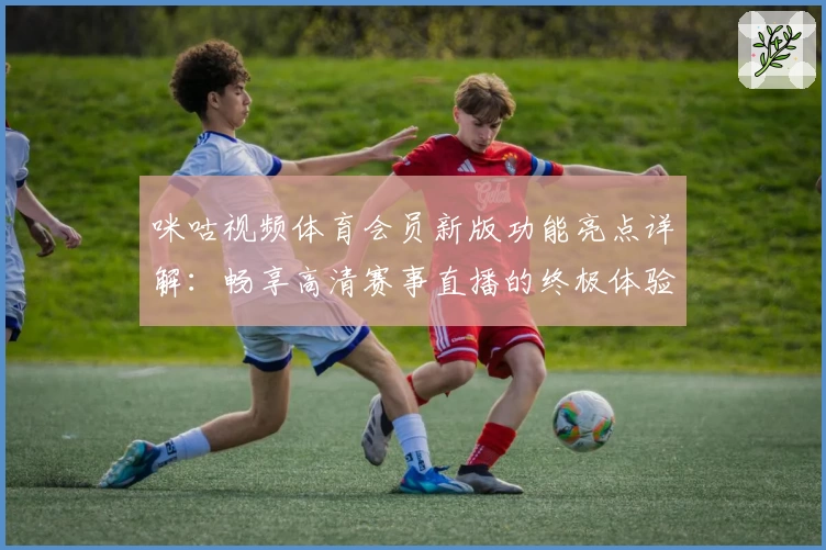 咪咕视频体育会员新版功能亮点详解：畅享高清赛事直播的终极体验