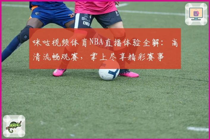 咪咕视频体育NBA直播体验全解：高清流畅观赛，掌上尽享精彩赛事