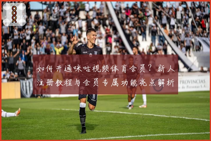 如何开通咪咕视频体育会员？新人注册教程与会员专属功能亮点解析