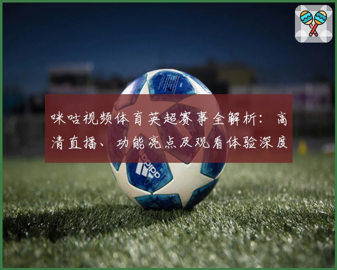 咪咕视频体育英超赛事全解析：高清直播、功能亮点及观看体验深度测评