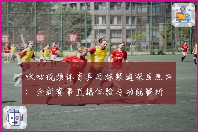 咪咕视频体育乒乓球频道深度测评：全新赛事直播体验与功能解析