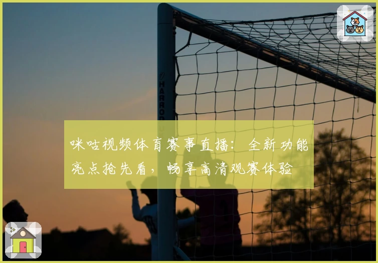 咪咕视频体育赛事直播：全新功能亮点抢先看，畅享高清观赛体验