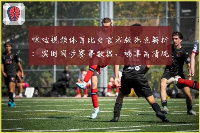 咪咕视频体育比分官方版亮点解析：实时同步赛事数据，畅享高清观赛体验