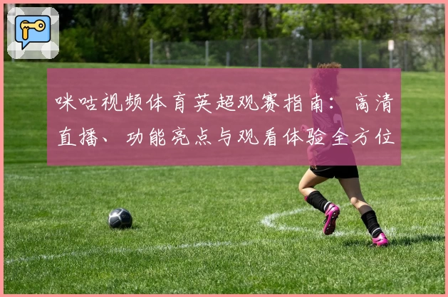 咪咕视频体育英超观赛指南：高清直播、功能亮点与观看体验全方位解析